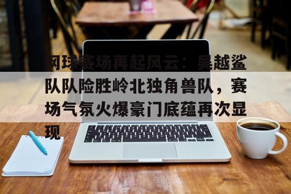 包含网球赛场再起风云:吴越鲨队队险胜岭北独角兽队,赛场气氛火爆豪门底蕴再次显现的词条 包含网球赛场再起风云:吴越鲨队队险胜岭北独角兽队,赛场气氛火爆豪门底蕴再次显现的词条